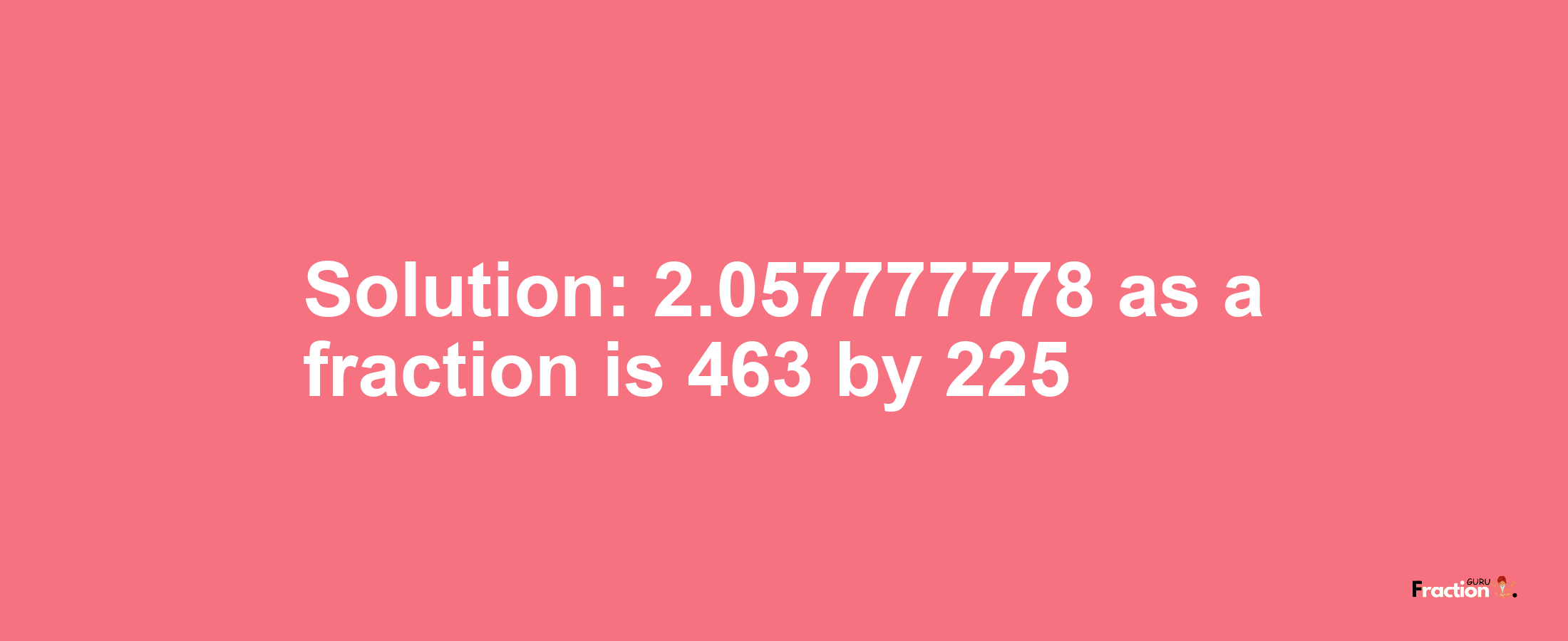 Solution:2.057777778 as a fraction is 463/225